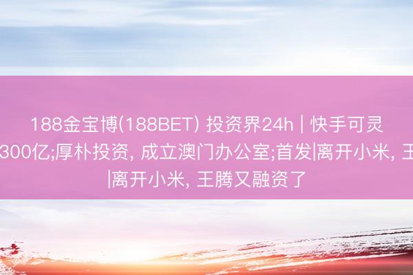 188金宝博(188BET) 投资界24h | 快手可灵， 估值喊到1300亿;厚朴投资， 成立澳门办公室;首发|离开小米， 王腾又融资了