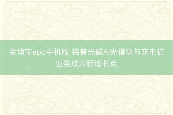 金博宝app手机版 铭普光磁AI光模块与充电桩业务成为新增长点