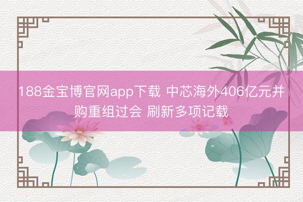 188金宝博官网app下载 中芯海外406亿元并购重组过会 刷新多项记载