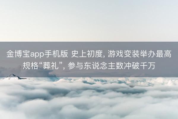 金博宝app手机版 史上初度， 游戏变装举办最高规格“葬礼”， 参与东说念主数冲破千万
