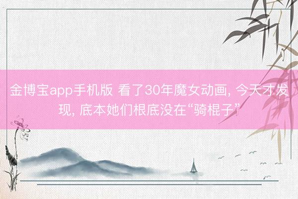 金博宝app手机版 看了30年魔女动画， 今天才发现， 底本她们根底没在“骑棍子”