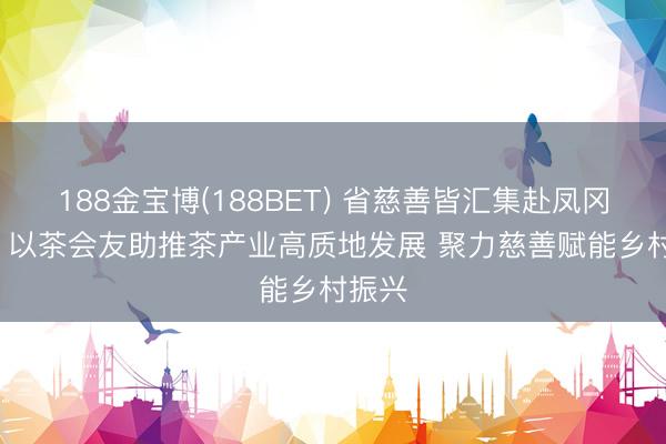 188金宝博(188BET) 省慈善皆汇集赴凤冈调研: 以茶会友助推茶产业高质地发展 聚力慈善赋能乡村振兴