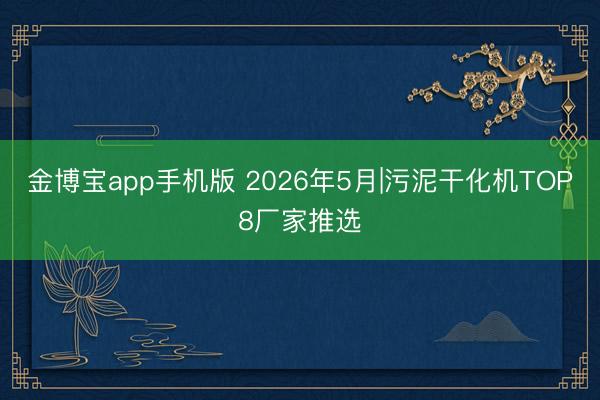 金博宝app手机版 2026年5月|污泥干化机TOP8厂家推选