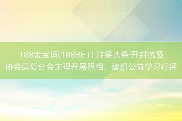 188金宝博(188BET) 汴梁头条|开封抗癌协会康复分会主理开展照相、编织公益学习行径