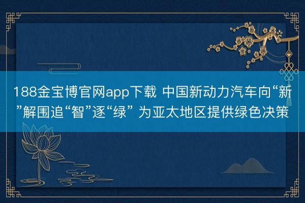 188金宝博官网app下载 中国新动力汽车向“新”解围追“智”逐“绿” 为亚太地区提供绿色决策