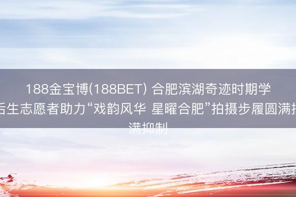 188金宝博(188BET) 合肥滨湖奇迹时期学院后生志愿者助力“戏韵风华 星曜合肥”拍摄步履圆满抑制