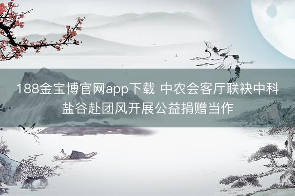 188金宝博官网app下载 中农会客厅联袂中科盐谷赴团风开展公益捐赠当作