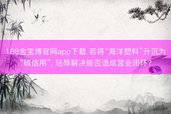 188金宝博官网app下载 若将“海洋塑料”升沉为“碳信用”， 玷辱解决能否造成营业闭环?