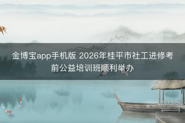 金博宝app手机版 2026年桂平市社工进修考前公益培训班顺利举办