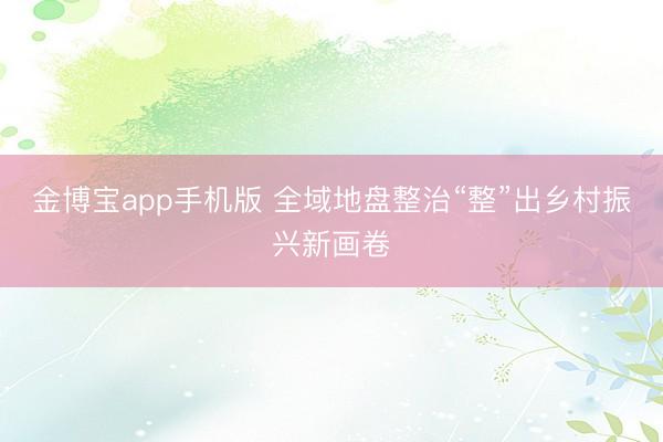 金博宝app手机版 全域地盘整治“整”出乡村振兴新画卷