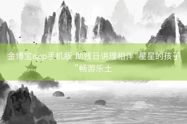 金博宝app手机版 助残日讲理相伴“星星的孩子”畅游乐土