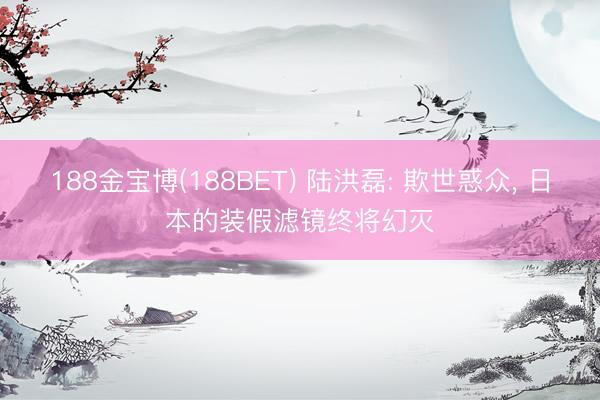 188金宝博(188BET) 陆洪磊: 欺世惑众， 日本的装假滤镜终将幻灭