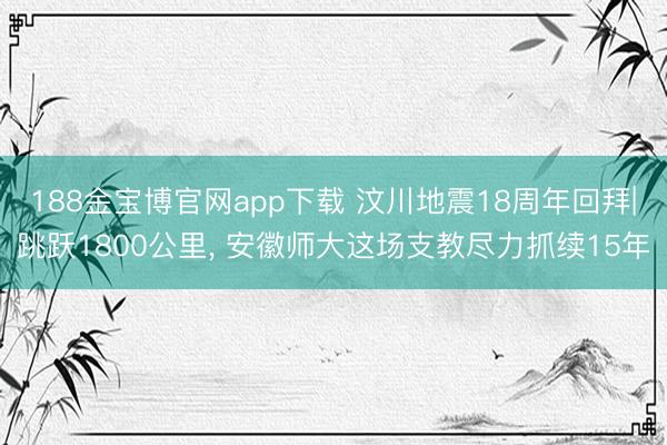 188金宝博官网app下载 汶川地震18周年回拜|跳跃1800公里， 安徽师大这场支教尽力抓续15年