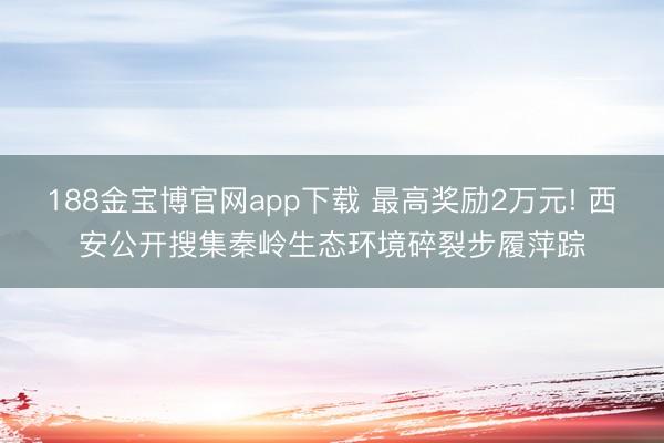 188金宝博官网app下载 最高奖励2万元! 西安公开搜集秦岭生态环境碎裂步履萍踪