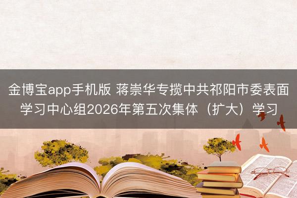 金博宝app手机版 蒋崇华专揽中共祁阳市委表面学习中心组2026年第五次集体（扩大）学习
