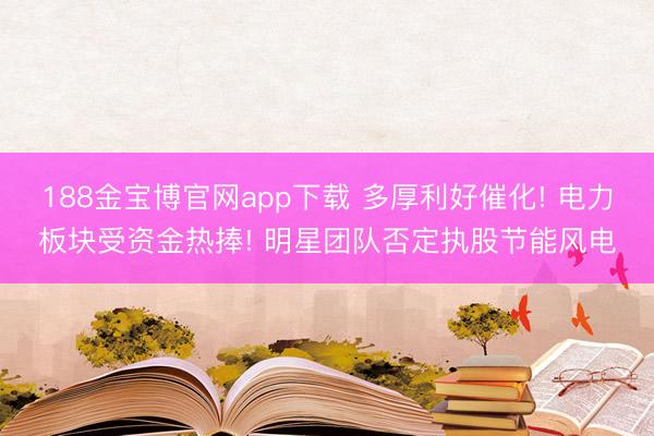 188金宝博官网app下载 多厚利好催化! 电力板块受资金热捧! 明星团队否定执股节能风电