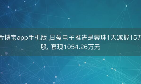 金博宝app手机版 日盈电子推进是蓉珠1天减握15万股， 套现1054.26万元