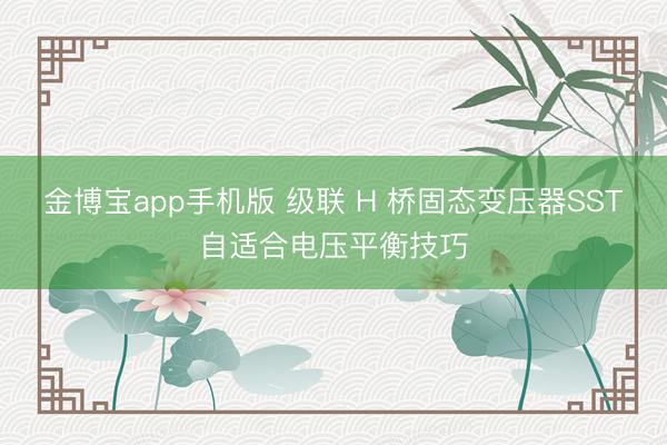 金博宝app手机版 级联 H 桥固态变压器SST自适合电压平衡技巧