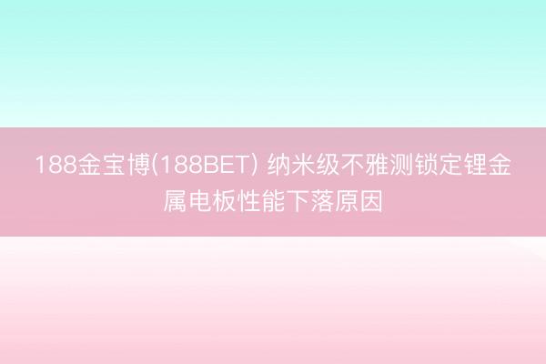 188金宝博(188BET) 纳米级不雅测锁定锂金属电板性能下落原因
