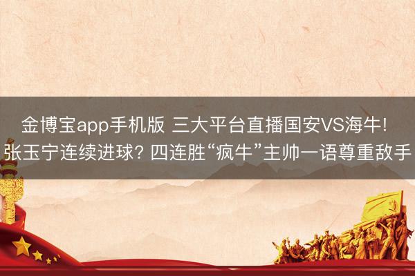 金博宝app手机版 三大平台直播国安VS海牛! 张玉宁连续进球? 四连胜“疯牛”主帅一语尊重敌手