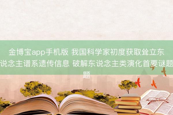 金博宝app手机版 我国科学家初度获取耸立东说念主谱系遗传信息 破解东说念主类演化首要谜题