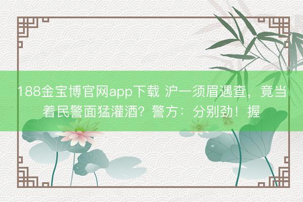 188金宝博官网app下载 沪一须眉遇查，竟当着民警面猛灌酒？警方：分别劲！握