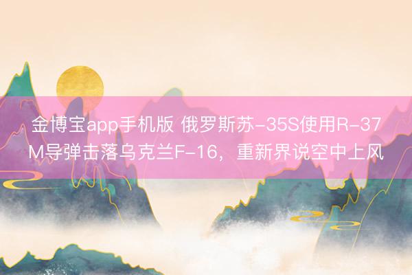 金博宝app手机版 俄罗斯苏-35S使用R-37M导弹击落乌克兰F-16，重新界说空中上风