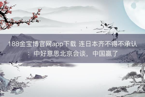 188金宝博官网app下载 连日本齐不得不承认：中好意思北京会谈，中国赢了