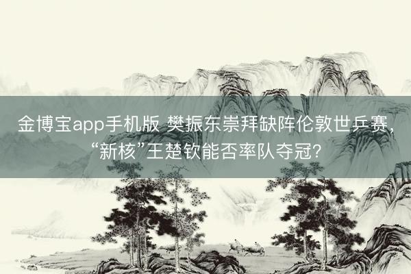 金博宝app手机版 樊振东崇拜缺阵伦敦世乒赛,“新核”王楚钦