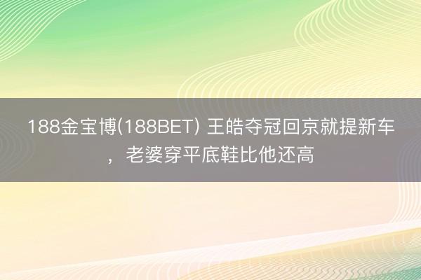 188金宝博(188BET) 王皓夺冠回京就提新车，老婆穿平
