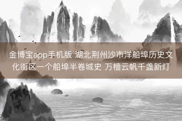 金博宝app手机版 湖北荆州沙市洋船埠历史文化街区一个船埠半卷城史 万樯云帆千盏新灯