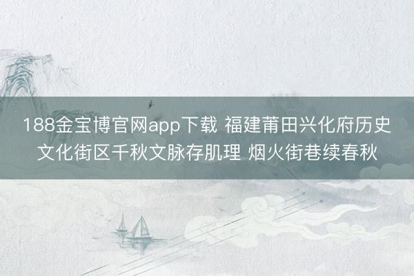188金宝博官网app下载 福建莆田兴化府历史文化街区千秋文脉存肌理 烟火街巷续春秋