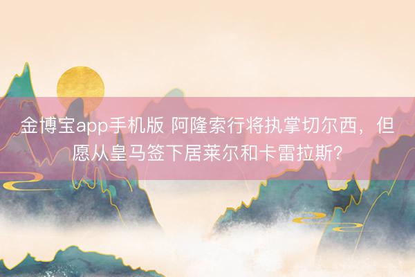 金博宝app手机版 阿隆索行将执掌切尔西，但愿从皇马签下居莱尔和卡雷拉斯？