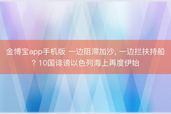 金博宝app手机版 一边阻滞加沙， 一边拦扶持船? 10国诽谤以色列海上再度伊始