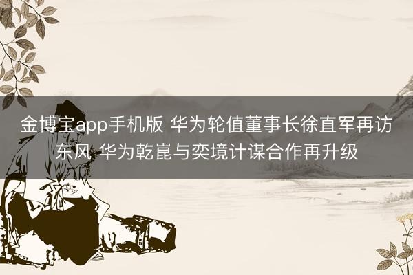 金博宝app手机版 华为轮值董事长徐直军再访东风 华为乾崑与奕境计谋合作再升级