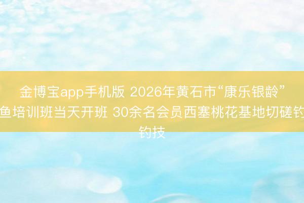 金博宝app手机版 2026年黄石市“康乐银龄”钓鱼培训班当天开班 30余名会员西塞桃花基地切磋钓技