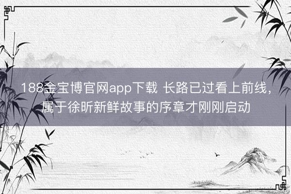 188金宝博官网app下载 长路已过看上前线，属于徐昕新鲜故事的序章才刚刚启动