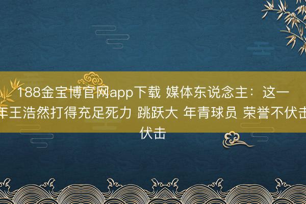 188金宝博官网app下载 媒体东说念主：这一年王浩然打得充足死力 跳跃大 年青球员 荣誉不伏击