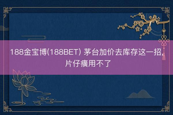 188金宝博(188BET) 茅台加价去库存这一招， 片仔癀用不了