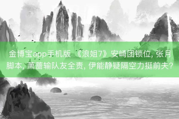 金博宝app手机版 《浪姐7》安崎团锁位, 张月脚本, 萧蔷