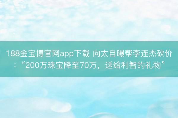 188金宝博官网app下载 向太自曝帮李连杰砍价：“200万珠宝降至70万，送给利智的礼物”
