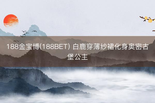 188金宝博(188BET) 白鹿穿薄纱裙化身奥密古堡公主