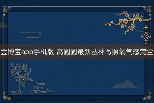 金博宝app手机版 高圆圆最新丛林写照氧气感完全