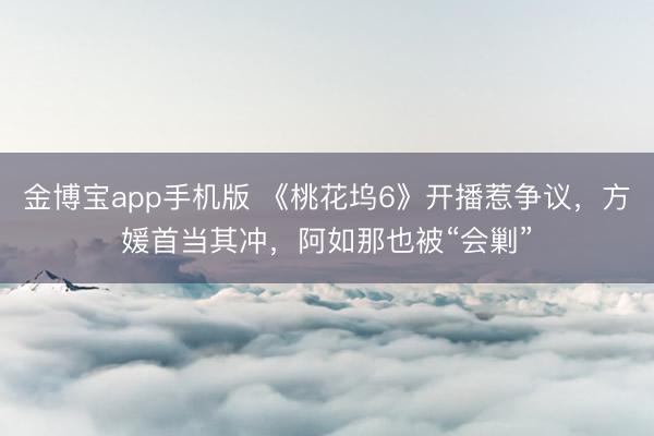 金博宝app手机版 《桃花坞6》开播惹争议，方媛首当其冲，阿如那也被“会剿”