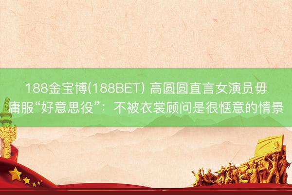 188金宝博(188BET) 高圆圆直言女演员毋庸服“好意思役”：不被衣裳顾问是很惬意的情景