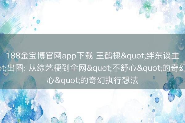 188金宝博官网app下载 王鹤棣"绊东谈主体裁"出圈: 从综艺梗到全网"不舒心"的奇幻执行想法