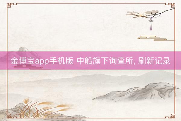 金博宝app手机版 中船旗下询查所， 刷新记录