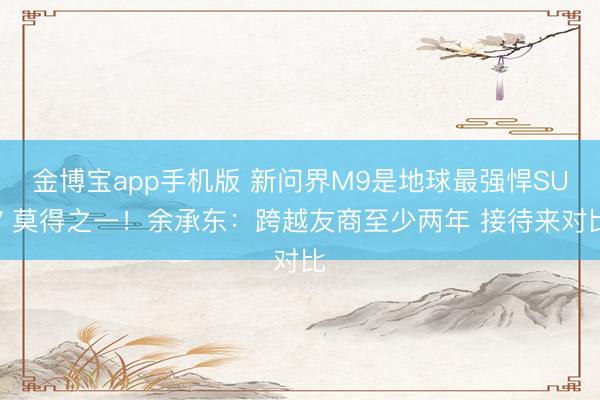 金博宝app手机版 新问界M9是地球最强悍SUV 莫得之一！余承东：跨越友商至少两年 接待来对比