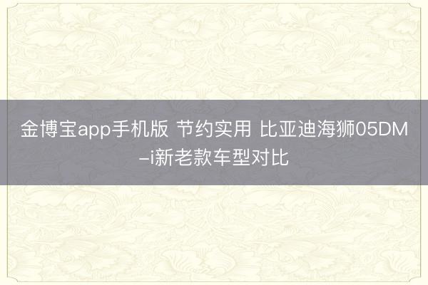 金博宝app手机版 节约实用 比亚迪海狮05DM-i新老款车型对比