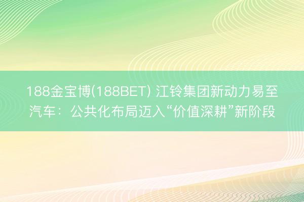 188金宝博(188BET) 江铃集团新动力易至汽车：公共化布局迈入“价值深耕”新阶段